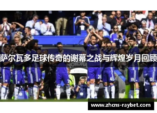 萨尔瓦多足球传奇的谢幕之战与辉煌岁月回顾 萨尔瓦多足球传奇的谢幕之战与辉煌岁月回顾
