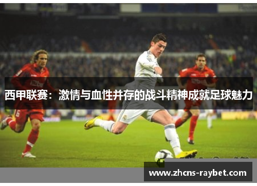 西甲联赛:激情与血性并存的战斗精神成就足球魅力 西甲联赛:激情与血性并存的战斗精神成就足球魅力