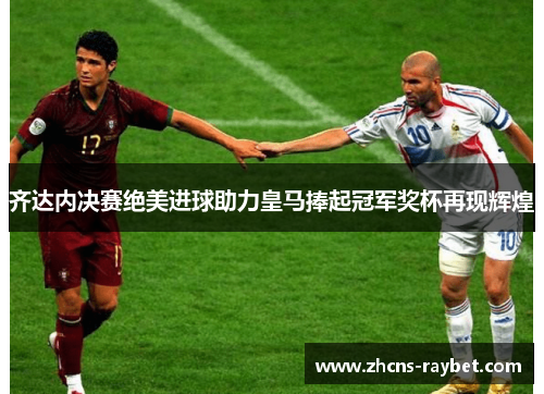 齐达内决赛绝美进球助力皇马捧起冠军奖杯再现辉煌