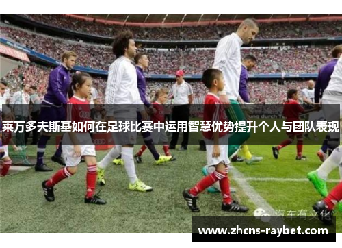 莱万多夫斯基如何在足球比赛中运用智慧优势提升个人与团队表现