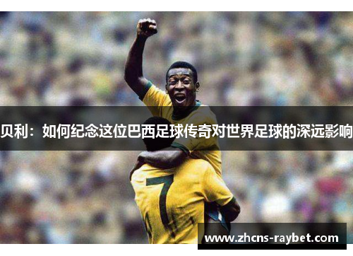 贝利：如何纪念这位巴西足球传奇对世界足球的深远影响