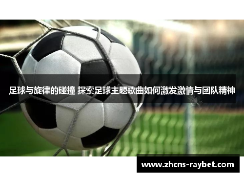 足球与旋律的碰撞 探索足球主题歌曲如何激发激情与团队精神 足球与旋律的碰撞 探索足球主题歌曲如何激发激情与团队精神