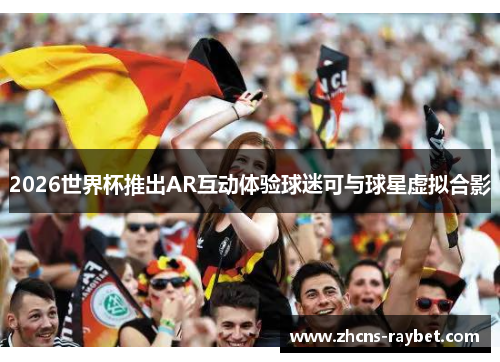 2026世界杯推出AR互动体验球迷可与球星虚拟合影