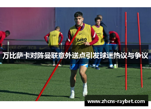 万比萨卡对阵曼联意外送点引发球迷热议与争议 万比萨卡对阵曼联意外送点引发球迷热议与争议