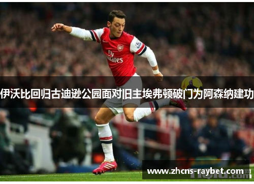 伊沃比回归古迪逊公园面对旧主埃弗顿破门为阿森纳建功 伊沃比回归古迪逊公园面对旧主埃弗顿破门为阿森纳建功