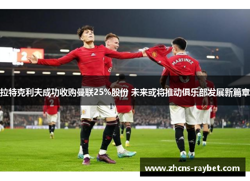 拉特克利夫成功收购曼联25%股份 未来或将推动俱乐部发展新篇章