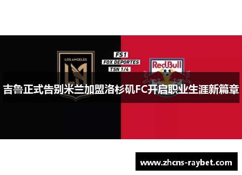 吉鲁正式告别米兰加盟洛杉矶FC开启职业生涯新篇章 吉鲁正式告别米兰加盟洛杉矶FC开启职业生涯新篇章